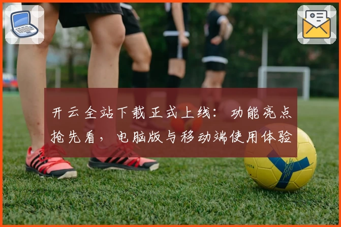 开云全站下载正式上线:功能亮点抢先看,电脑版与移动端使用体验全面解析