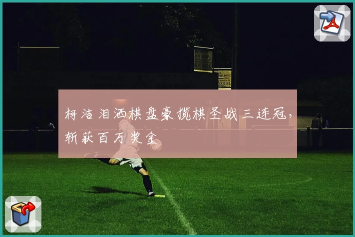 柯洁泪洒棋盘豪揽棋圣战三连冠，斩获百万奖金