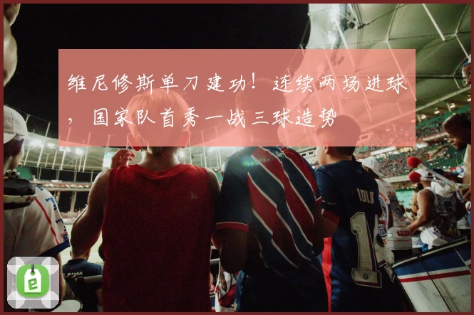 维尼修斯单刀建功！连续两场进球，国家队首秀一战三球造势