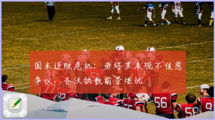 国米连败危机：劳塔罗表现不佳惹争议，齐沃执教前景堪忧