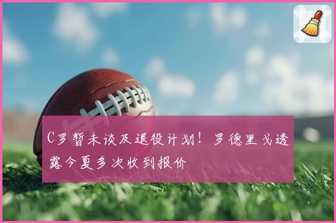 C罗暂未谈及退役计划！罗德里戈透露今夏多次收到报价