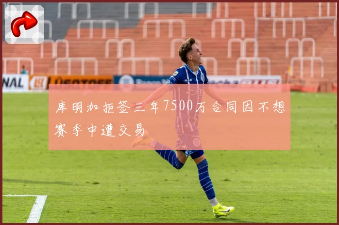 库明加拒签三年7500万合同因不想赛季中遭交易