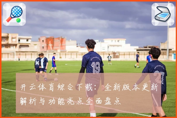开云体育综合下载:全新版本更新解析与功能亮点全面盘点