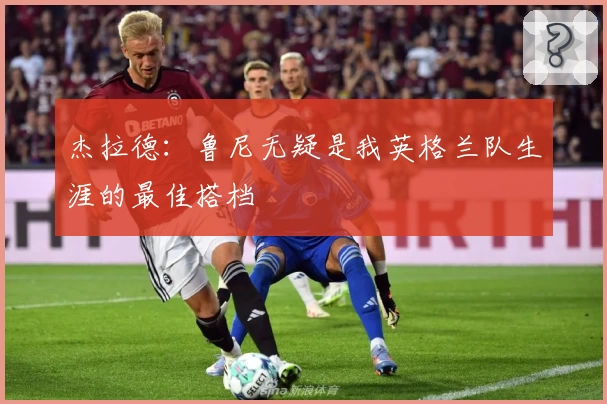 杰拉德：鲁尼无疑是我英格兰队生涯的最佳搭档