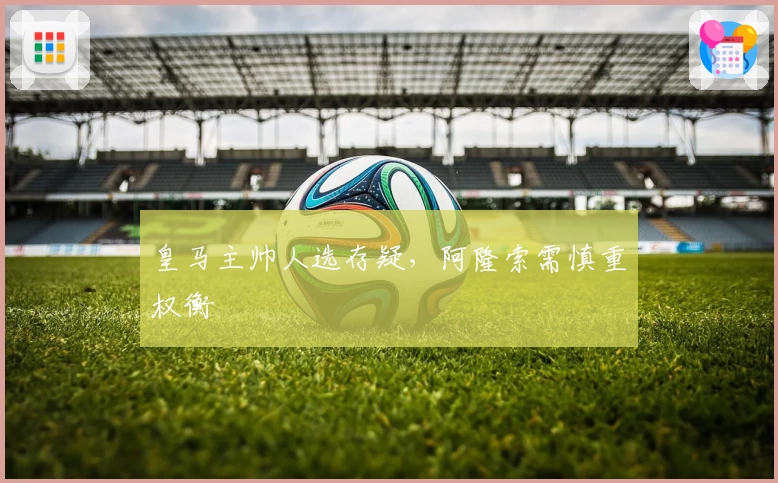 皇马主帅人选存疑，阿隆索需慎重权衡