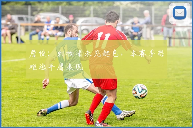 詹俊：利物浦未见起色，本赛季恐难逃平庸表现