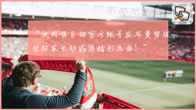 “坎肉俱乐部官方账号发布曼努埃尔杯家长助威团精彩画面！”