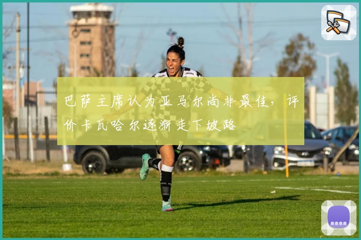 巴萨主席认为亚马尔尚非最佳，评价卡瓦哈尔逐渐走下坡路