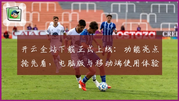 开云全站下载正式上线：功能亮点抢先看，电脑版与移动端使用体验全面解析