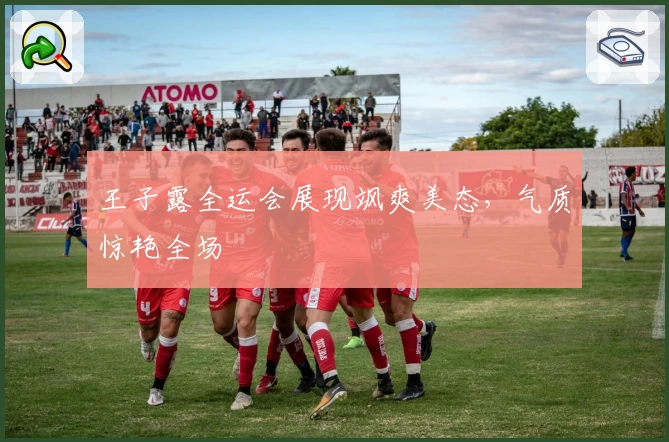 王子露全运会展现飒爽美态，气质惊艳全场
