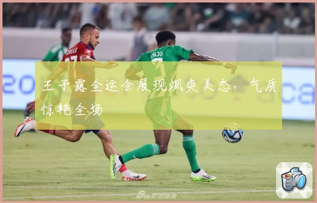 王子露全运会展现飒爽美态，气质惊艳全场