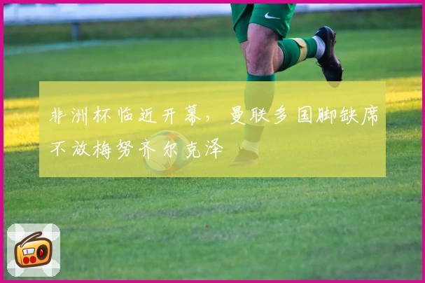 非洲杯临近开幕，曼联多国脚缺席不放梅努齐尔克泽