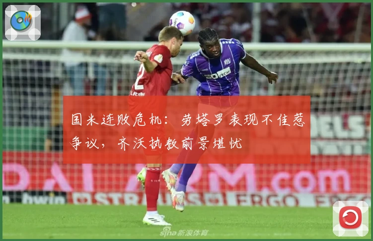 国米连败危机：劳塔罗表现不佳惹争议，齐沃执教前景堪忧